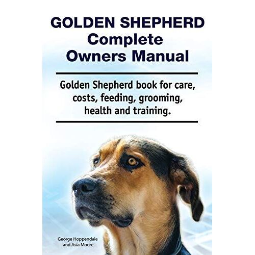 Golden Shepherd. Golden Shepherd Dog Complete Owners Manual. Golden Shepherd Book For Costs, Care, Grooming, Feeding, Training And Health.