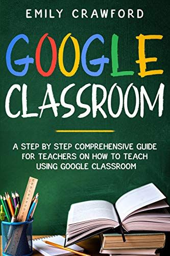 Google Classroom: A Step By Step Comprehensive Guide For Teachers On How To Teach Using Google Classroom