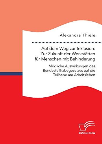 Auf Dem Weg Zur Inklusion: Zur Zukunft Der Werkstätten Für Menschen Mit Behinderung. Mögliche Auswirkungen Des Bundesteilhabegesetzes Auf Die Teilhabe Am Arbeitsleben