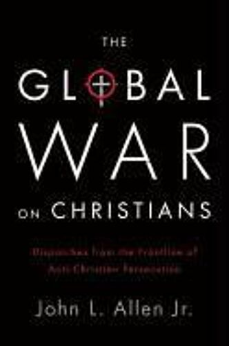 The Global War On Christians: Dispatches From The Front Lines Of Anti-Christian Persecution