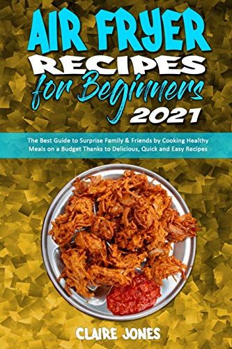 Air Fryer Recipes For Beginners 2021: The Best Guide To Surprise Family & Friends By Cooking Healthy Meals On A Budget Thanks To Delicious, Quick And