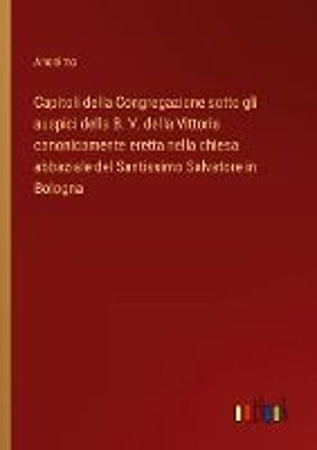 Capitoli Della Congregazione Sotto Gli Auspici Della B. V. Della Vittoria Canonicamente Eretta Nella Chiesa Abbaziale Del Santissimo Salvatore In Bologna