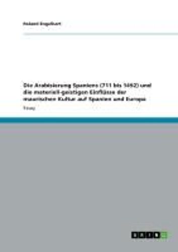 Die Arabisierung Spaniens (711 Bis 1492) Und Die Materiell-Geistigen Einflüsse Der Maurischen Kultur Auf Spanien Und Europa
