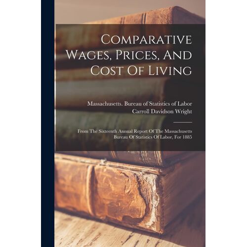 Comparative Wages, Prices, And Cost Of Living: From The Sixteenth Annual Report Of The Massachusetts Bureau Of Statistics Of Labor, For 1885