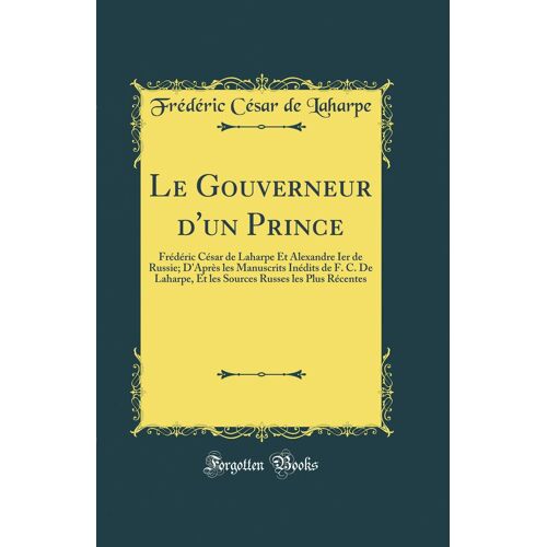 Le Gouverneur D'un Prince: Frédéric César De Laharpe Et Alexandre Ier De Russie; D'après Les Manuscrits Inédits De F. C. De Laharpe, Et Les Sources Russes Les Plus Récentes (Classic Reprint)