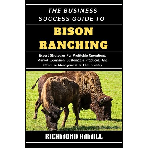 The Business Success Guide To Bison Ranching: Expert Strategies For Profitable Operations, Market Expansion, Sustainable Practices, And Effective Management In The Industry