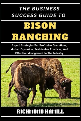 The Business Success Guide To Bison Ranching: Expert Strategies For Profitable Operations, Market Expansion, Sustainable Practices, And Effective Management In The Industry