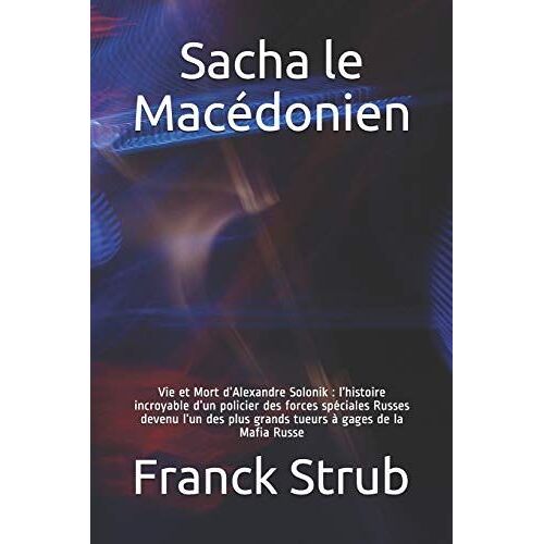 Sacha Le Macédonien: Vie Et Mort Dalexandre Solonik : Lhistoire Incroyable Dun Policier Des Forces Spéciales Russes Devenu Lun Des Plus Grand Tueur À Gages De La Mafia Russe