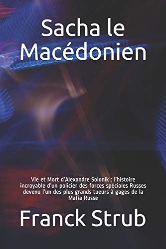 Sacha Le Macédonien: Vie Et Mort Dalexandre Solonik : Lhistoire Incroyable Dun Policier Des Forces Spéciales Russes Devenu Lun Des Plus Grand Tueur À Gages De La Mafia Russe