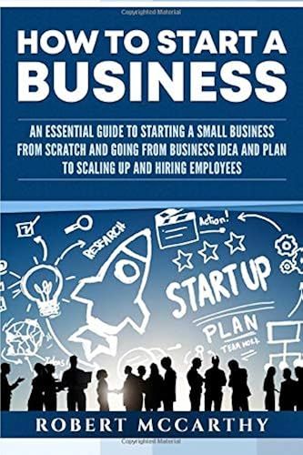 How To Start A Business: An Essential Guide To Starting A Small Business From Scratch And Going From Business Idea And Plan To Scaling Up And Hiring Employees