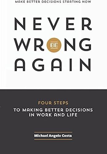Never Be Wrong Again: Four Steps To Making Better Decisions In Work And Life