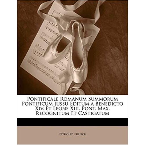 Pontificale Romanum Summorum Pontificum Jussu Editum A Benedicto Xiv. Et Leone Xiii. Pont. Max. Recognitum Et Castigatum