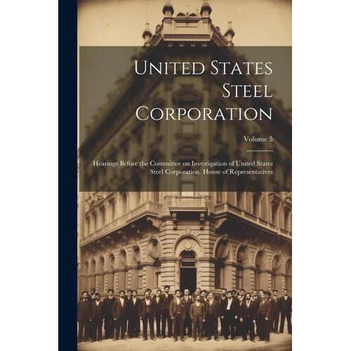 United States Steel Corporation [Microform]: Hearings Before The Committee On Investigation Of United States Steel Corporation. House Of Representativ