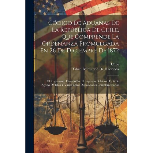 Código De Aduanas De La República De Chile, Que Comprende La Ordenanza Promulgada En 26 De Diciembre De 1872: El Reglamento Dictado Por El Supremo Gob