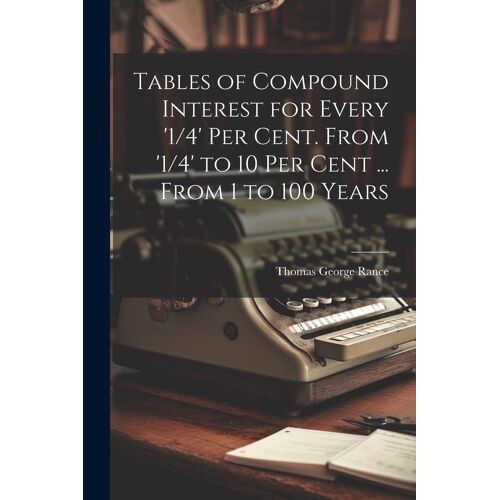 Tables Of Compound Interest For Every '1/4' Per Cent. From '1/4' To 10 Per Cent ... From 1 To 100 Years