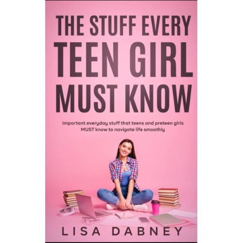 The Stuff Every Teen Girl Must Know: Important Everyday Stuff That Teens And Pre-Teens Girls Must Know To Navigate Life