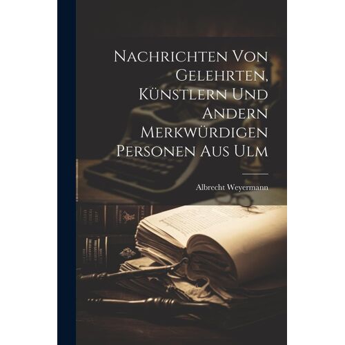 Nachrichten Von Gelehrten, Künstlern Und Andern Merkwürdigen Personen Aus Ulm