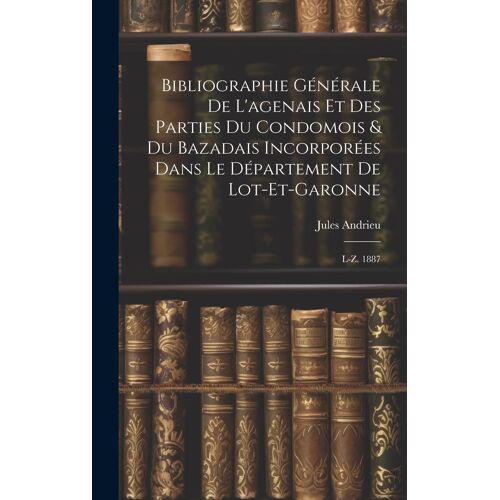 Bibliographie Générale De L'agenais Et Des Parties Du Condomois & Du Bazadais Incorporées Dans Le Département De Lot-Et-Garonne: L-Z. 1887