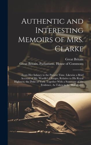 Authentic And Interesting Memoirs Of Mrs. Clarke: From Her Infancy To The Present Time. Likewise A Brief Account Of Mr. Wardle's Charges, Relative To ... Of The Evidence, As Taken In The House Of C