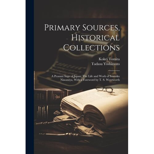 Primary Sources, Historical Collections: A Peasant Sage Of Japan; The Life And Work Of Sontoku Ninomiya, With A Foreword By T. S. Wentworth