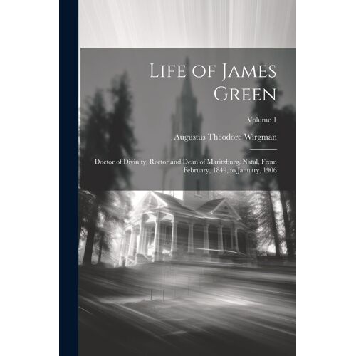 Life Of James Green: Doctor Of Divinity, Rector And Dean Of Maritzburg, Natal, From February, 1849, To January, 1906; Volume 1