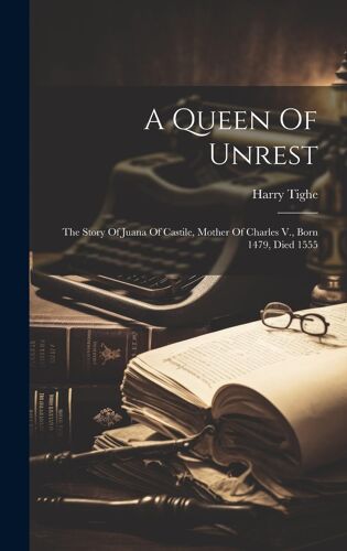 A Queen Of Unrest: The Story Of Juana Of Castile, Mother Of Charles V., Born 1479, Died 1555