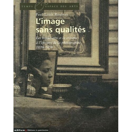 L'image Sans Qualités - Les Beaux-Arts Et La Critique À L'épreuve De La Photographie : 1839-1859