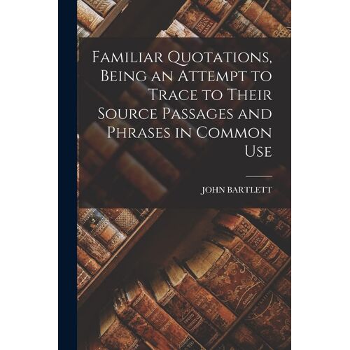 Familiar Quotations, Being An Attempt To Trace To Their Source Passages And Phrases In Common Use