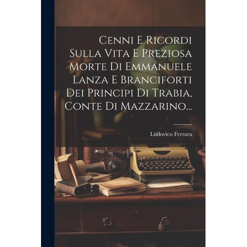 Cenni E Ricordi Sulla Vita E Preziosa Morte Di Emmanuele Lanza E Branciforti Dei Principi Di Trabia, Conte Di Mazzarino...