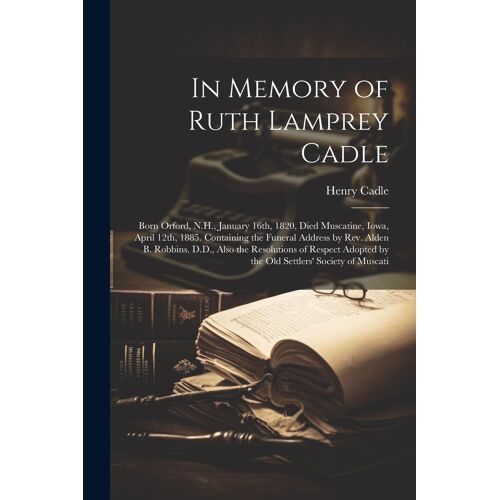 In Memory Of Ruth Lamprey Cadle: Born Orford, N.H., January 16th, 1820, Died Muscatine, Iowa, April 12th, 1885. Containing The Funeral Address By Rev.