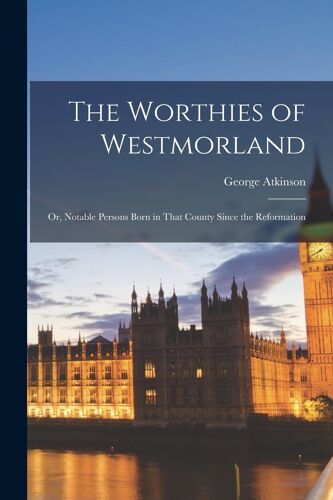 The Worthies Of Westmorland: Or, Notable Persons Born In That County Since The Reformation