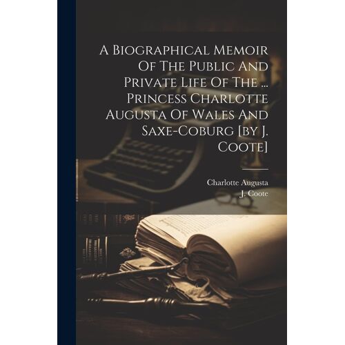 A Biographical Memoir Of The Public And Private Life Of The ... Princess Charlotte Augusta Of Wales And Saxe-Coburg [By J. Coote]