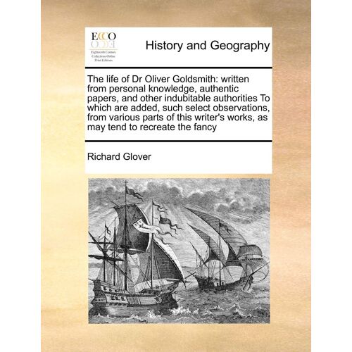 The Life Of Dr Oliver Goldsmith: Written From Personal Knowledge, Authentic Papers, And Other Indubitable Authorities To Which Are Added, Such Select ... Works, As May Tend To Recreate The Fancy