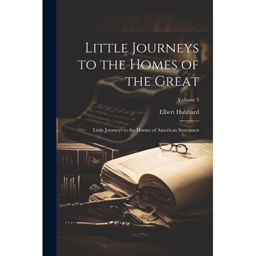 Little Journeys To The Homes Of The Great: Little Journeys To The Homes Of American Statesmen; Volume 3