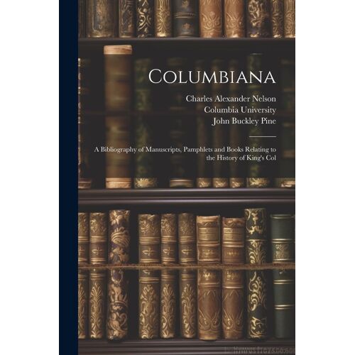 Columbiana: A Bibliography Of Manuscripts, Pamphlets And Books Relating To The History Of King's Col