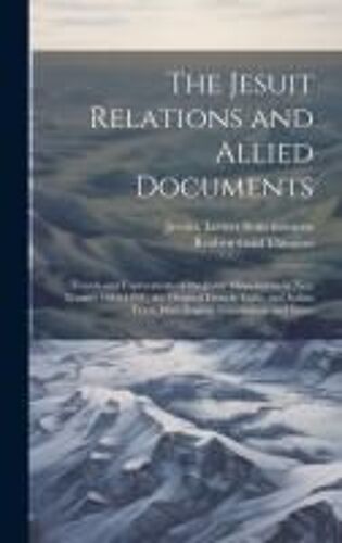 The Jesuit Relations And Allied Documents: Travels And Explorations Of The Jesuit Missionaries In New France, 1610-1791; The Original French, Latin, A