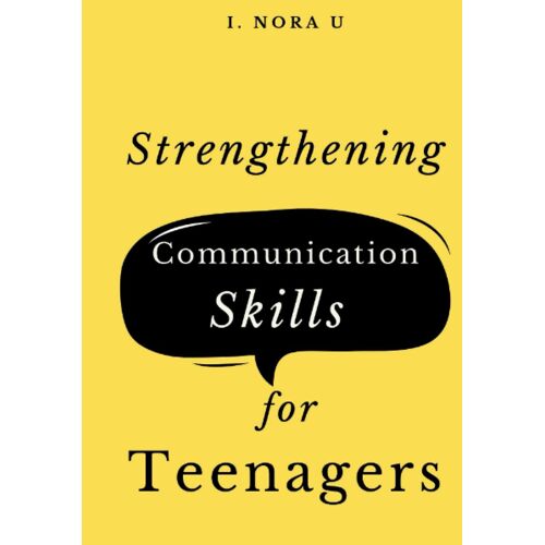 Strengthening Communication Skills For Teenagers: Handling Difficult Conversations, Building Wonderful Relationships And Improving Your Social Skills