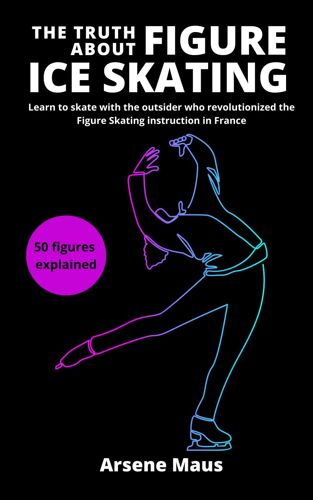 The Truth About Figure Ice Skating: Learn To Skate With The Outsider Who Revolutionized The Figure Skating Instruction In France