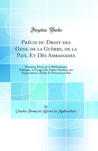 Précis Du Droit Des Gens, De La Guèrre, De La Paix, Et Dès Ambassades: Première Partie De La Bibliothèque Politique, À L''usage Dès Sujèts Dèstinés Aux Négociations, Dédié Et Présenté Au Roi (Classic