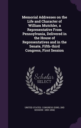 Memorial Addresses On The Life And Character Of William Mutchler, A Representative From Pennsylvania, Delivered In The House Of Representatives And In The Senate, Fifth-Third Congress, First Session
