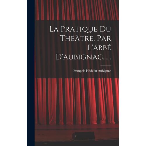 La Pratique Du Théâtre, Par L'abbé D'aubignac......