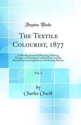 The Textile Colourist, 1877, Vol. 4: A Monthly Journal Of Bleaching, Printing, Dyeing, And Finishing Textile Fabrics, And The Manufacture And Application Of Colouring Matters (Classic Reprint)
