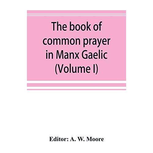 The Book Of Common Prayer In Manx Gaelic. Being Translations Made By Bishop Phillips In 1610, And By The Manx Clergy In 1765 (Volume I)
