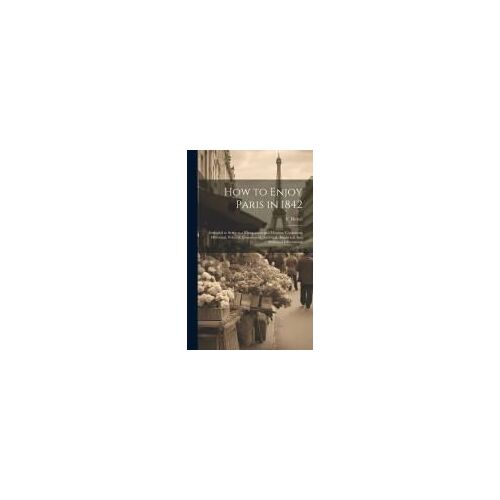 How To Enjoy Paris In 1842: Intended To Serve As A Companion And Monitor, Containing Historical, Political, Commercial, Artistical, Theatrical And