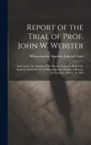 Report Of The Trial Of Prof. John W. Webster: Indicted For The Murder Of Dr. George Parkman, Before The Supreme Judicial Court Of Massachusetts, Holde