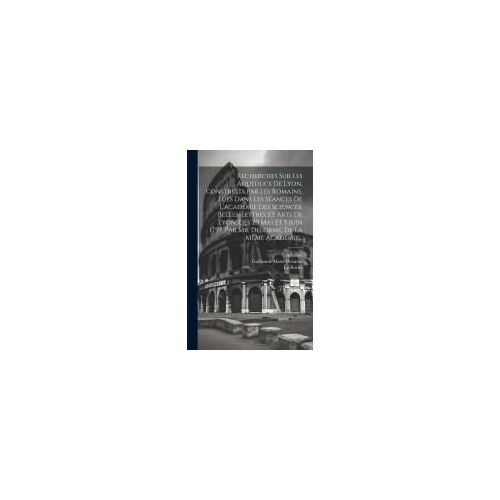 Recherches Sur Les Aqueducs De Lyon, Construits Par Les Romains, Lues Dans Les Séances De L'académie Des Sciences, Belles-Lettres Et Arts De Lyon, Des