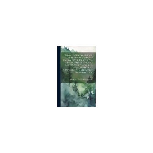 ... Report Of An Examintion Of The Upper Columbia River And The Territory In Its Vicinity In Sept. And Oct. 1881, To Determine Its Navigability And Ad