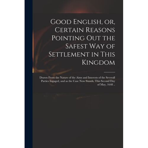Good English, Or, Certain Reasons Pointing Out The Safest Way Of Settlement In This Kingdom: Drawn From The Nature Of The Aims And Interests Of The Se