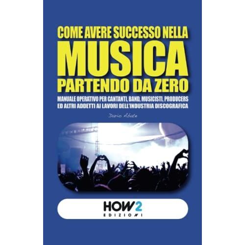 Come Avere Successo Nella Musica Partendo Da Zero: Manuale Operativo Per Cantanti, Band, Musicisti, Produttori Ed Altri Addetti Ai Lavori Del Settore Musicale