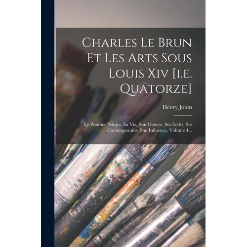 Charles Le Brun Et Les Arts Sous Louis Xiv [I.E. Quatorze]: Le Premier Peintre, Sa Vie, Son Oeuvre, Ses Ecrits, Ses Contemporains, Son Influence, Volu